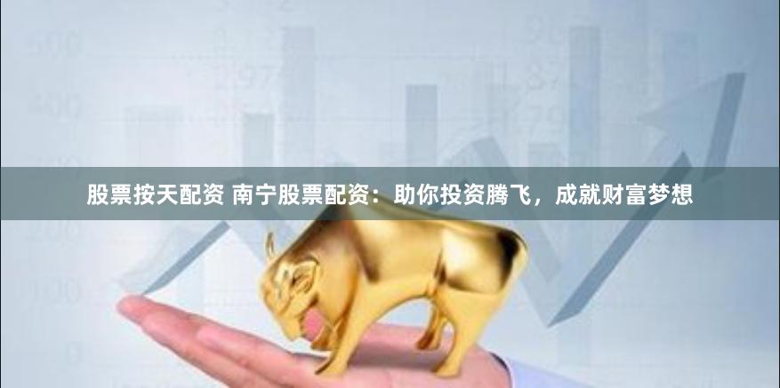 股票按天配资 南宁股票配资：助你投资腾飞，成就财富梦想