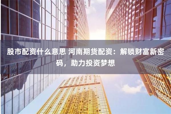 股市配资什么意思 河南期货配资：解锁财富新密码，助力投资梦想