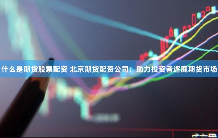 什么是期货股票配资 北京期货配资公司：助力投资者逐鹿期货市场