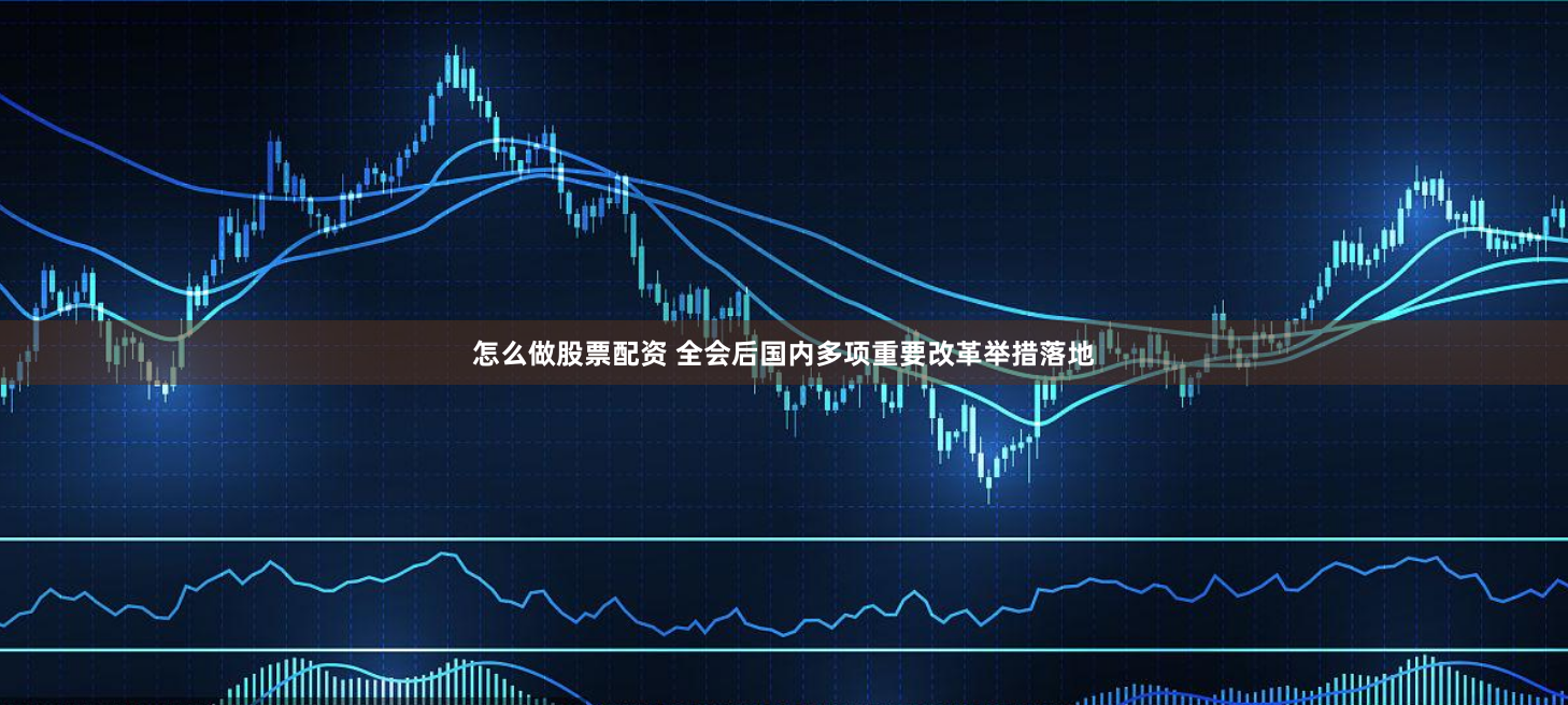 怎么做股票配资 全会后国内多项重要改革举措落地