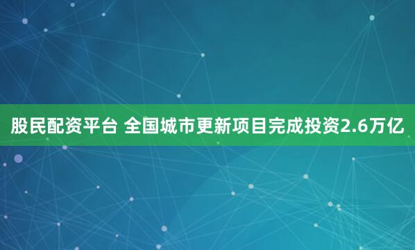 股民配资平台 全国城市更新项目完成投资2.6万亿