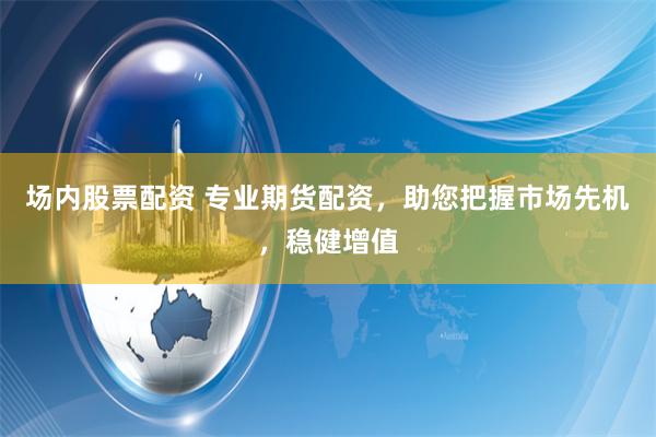 场内股票配资 专业期货配资，助您把握市场先机，稳健增值