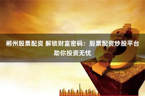 郴州股票配资 解锁财富密码：股票配资炒股平台助你投资无忧