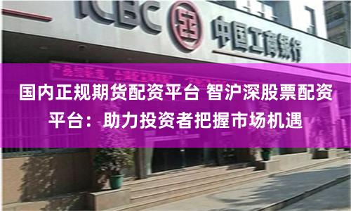 国内正规期货配资平台 智沪深股票配资平台：助力投资者把握市场机遇