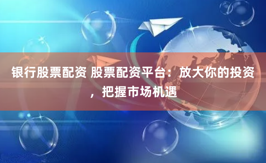 银行股票配资 股票配资平台：放大你的投资，把握市场机遇