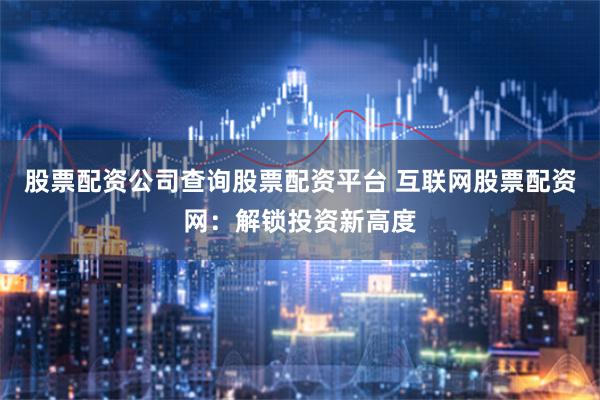 股票配资公司查询股票配资平台 互联网股票配资网：解锁投资新高度