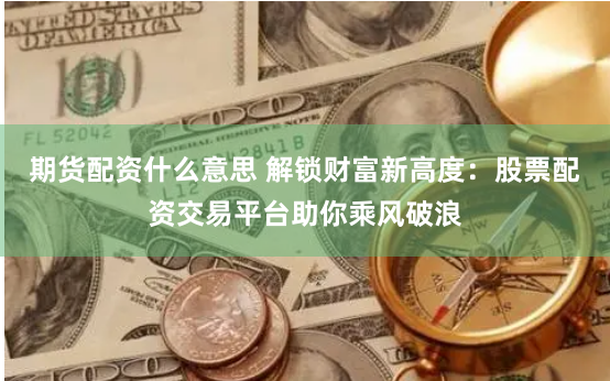 期货配资什么意思 解锁财富新高度：股票配资交易平台助你乘风破浪