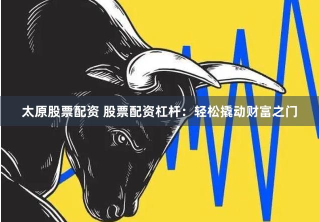 太原股票配资 股票配资杠杆：轻松撬动财富之门