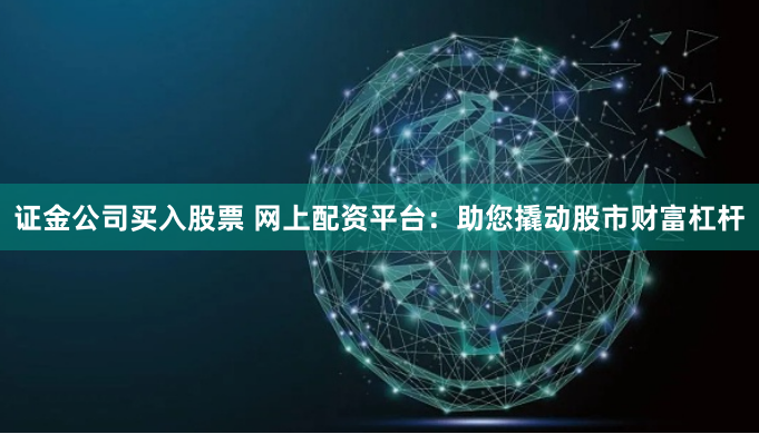 证金公司买入股票 网上配资平台：助您撬动股市财富杠杆