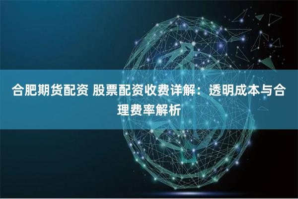 合肥期货配资 股票配资收费详解：透明成本与合理费率解析